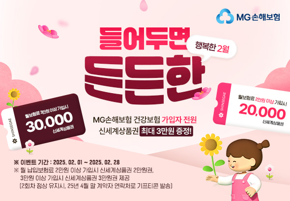 MG손해보험 행복한 2월 들어두면 든든한 MG손해보험 건강보험 가입자 전원 신세계상품권 최대 3만원 증정!
							※이벤트 기간:2025.02.01~2025.02.28 
							※월 납입보험료 2만원 이상 가입시 신세계상품권 2만원권, 3만원 이상 가입시 신세계상품권 3만원권 제공(2회차 정상 유지시, 25년 4월 말 계약자 연락처로 기프티콘 발송)
