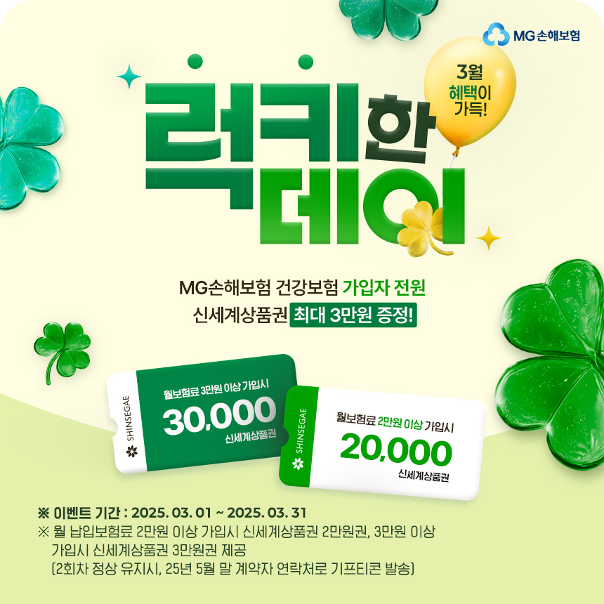 [3월 혜택이 가득! 럭키한데이] MG손해보험 건강보험 가입자 전원 신세계상품권 최대 3만원 증정!
					※이벤트 기간:2025.03.01~03.31
					※월 납입보험료 2만원 이상 가입시 신세계상품권 2만원권, 3만원 이상 가입시 신세계상품권 3만원권 제공(2회차 정상 유지시, 25년 5월 말 계약자 연락처로 기프티콘 발송)