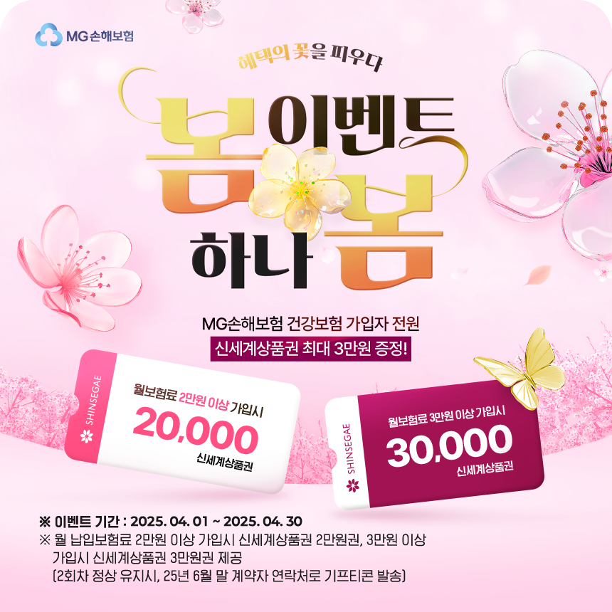 [혜택의 꽃을 피우다! 봄 이벤트 하나봄] MG손해보험 건강보험 가입자 전원 신세계상품권 최대 3만원 증정!
					※이벤트 기간 : 2025.04.01~2025.04.30
					※월 납입보험료 2만원 이상 가입시 신세계상품권 2만원권, 3만원 이상 가입시 신세계상품권 3만원권 제공(2회차 정상 유지시, 25년 6월 말 계약자 연락처로 기프티콘 발송)